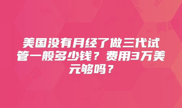 美国没有月经了做三代试管一般多少钱？费用3万美元够吗？