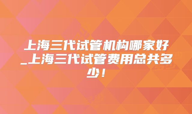 上海三代试管机构哪家好_上海三代试管费用总共多少！