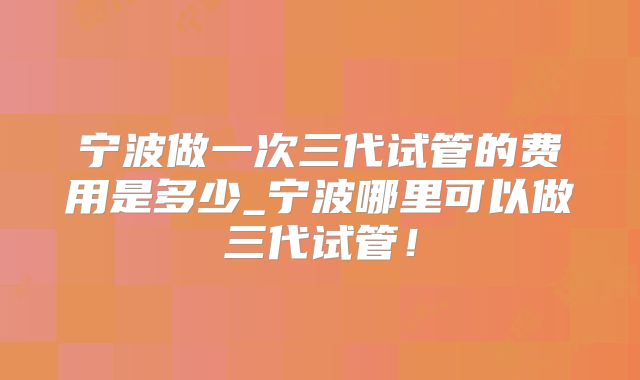 宁波做一次三代试管的费用是多少_宁波哪里可以做三代试管！