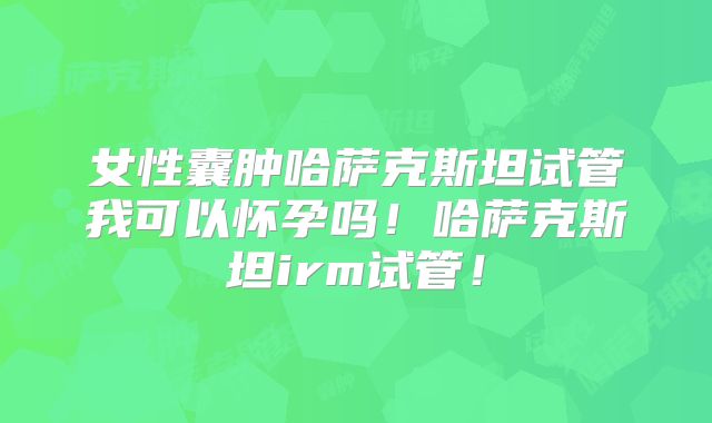 女性囊肿哈萨克斯坦试管我可以怀孕吗！哈萨克斯坦irm试管！