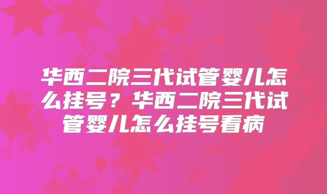 华西二院三代试管婴儿怎么挂号？华西二院三代试管婴儿怎么挂号看病