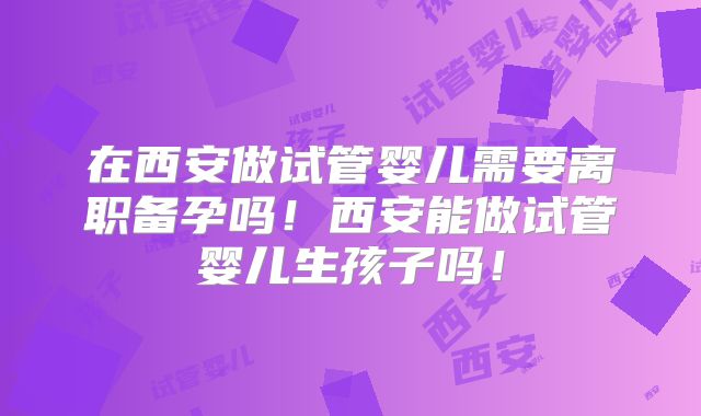 在西安做试管婴儿需要离职备孕吗！西安能做试管婴儿生孩子吗！