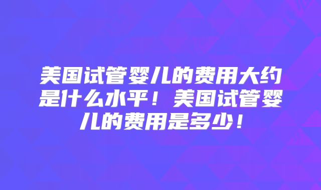 美国试管婴儿的费用大约是什么水平!美国试管婴儿的费用是多少!