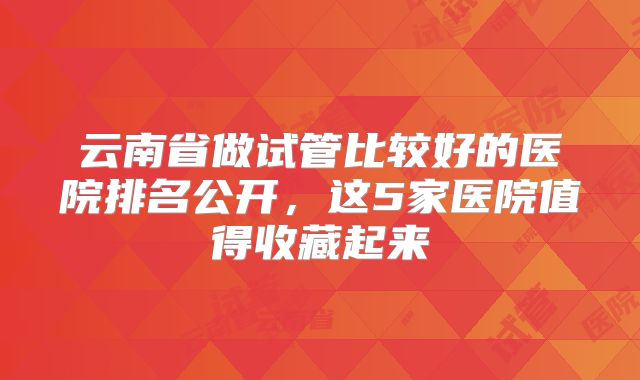 云南省做试管比较好的医院排名公开，这5家医院值得收藏起来