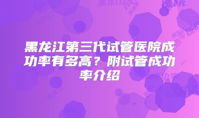黑龙江第三代试管医院成功率有多高?附试管成功率介绍