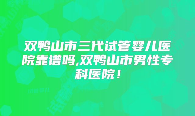 双鸭山市三代试管婴儿医院靠谱吗,双鸭山市男性专科医院！
