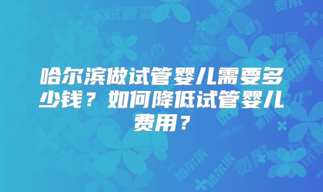 哈尔滨做试管婴儿需要多少钱？如何降低试管婴儿费用？