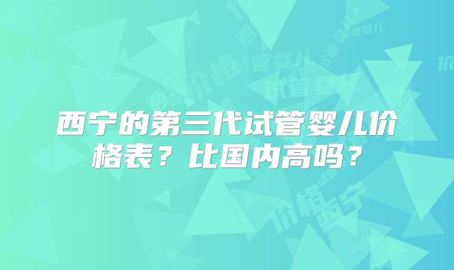 西宁的第三代试管婴儿价格表?比国内高吗?