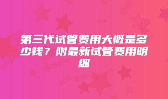 第三代试管费用大概是多少钱？附最新试管费用明细