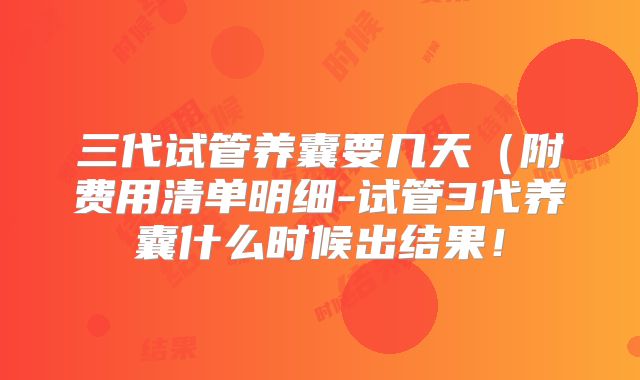 三代试管养囊要几天（附费用清单明细-试管3代养囊什么时候出结果！