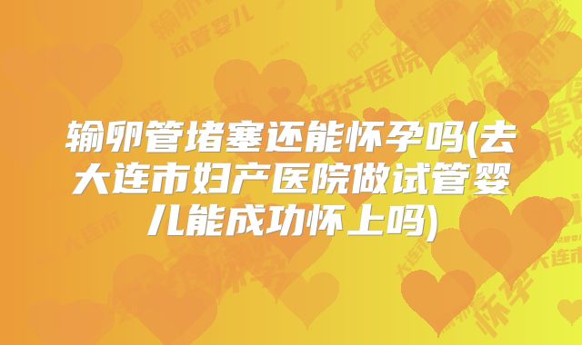 输卵管堵塞还能怀孕吗(去大连市妇产医院做试管婴儿能成功怀上吗)