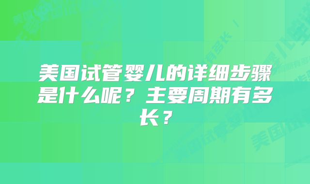 美国试管婴儿的详细步骤是什么呢?主要周期有多长?