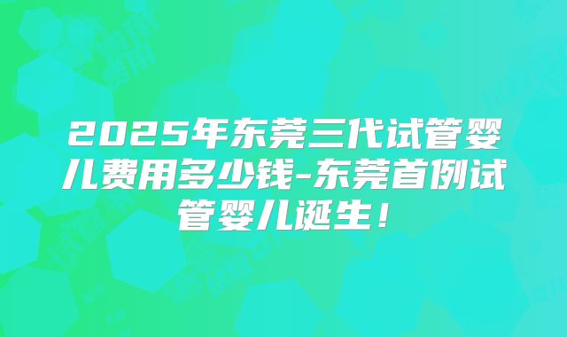 2025年东莞三代试管婴儿费用多少钱-东莞首例试管婴儿诞生！