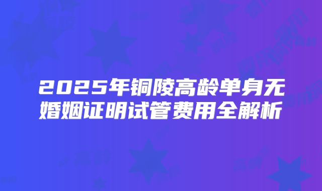 2025年铜陵高龄单身无婚姻证明试管费用全解析