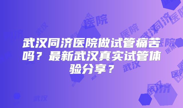 武汉同济医院做试管痛苦吗？最新武汉真实试管体验分享？