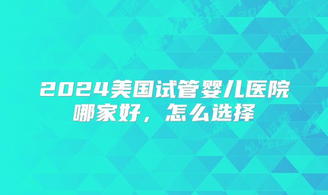 2024美国试管婴儿医院哪家好，怎么选择