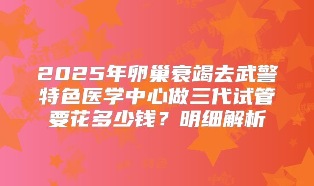 2025年卵巢衰竭去武警特色医学中心做三代试管要花多少钱？明细解析