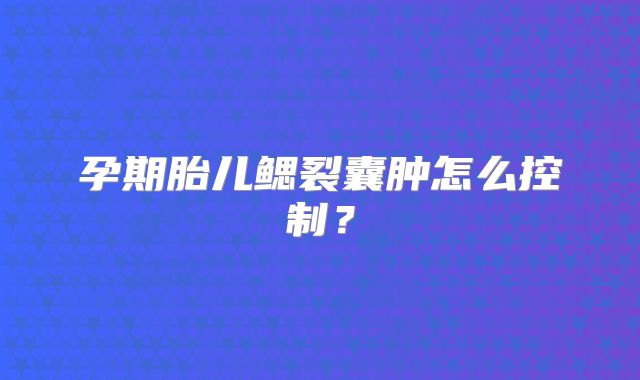 孕期胎儿鳃裂囊肿怎么控制？