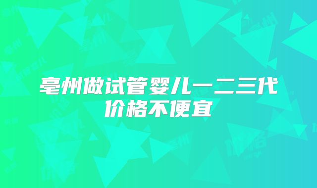 亳州做试管婴儿一二三代价格不便宜