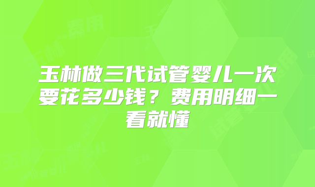 玉林做三代试管婴儿一次要花多少钱？费用明细一看就懂