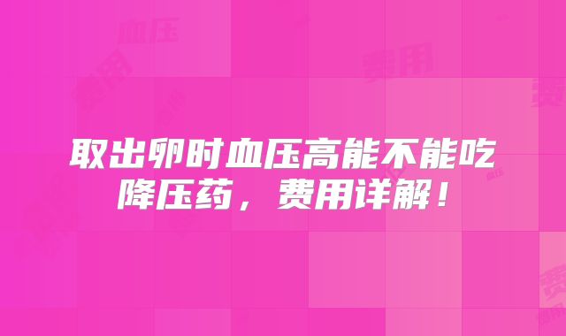 取出卵时血压高能不能吃降压药,费用详解!
