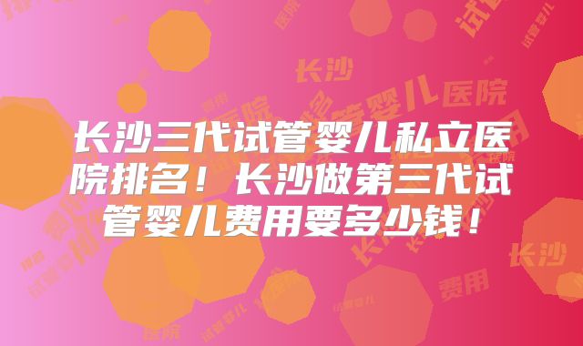 长沙三代试管婴儿私立医院排名！长沙做第三代试管婴儿费用要多少钱！