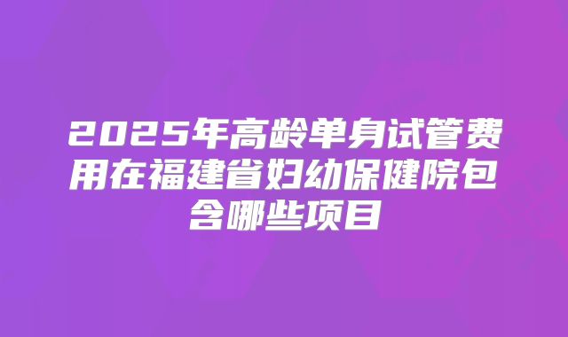2025年高龄单身试管费用在福建省妇幼保健院包含哪些项目