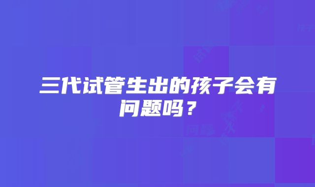 三代试管生出的孩子会有问题吗？