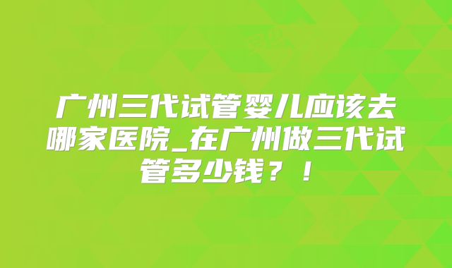 广州三代试管婴儿应该去哪家医院_在广州做三代试管多少钱？！