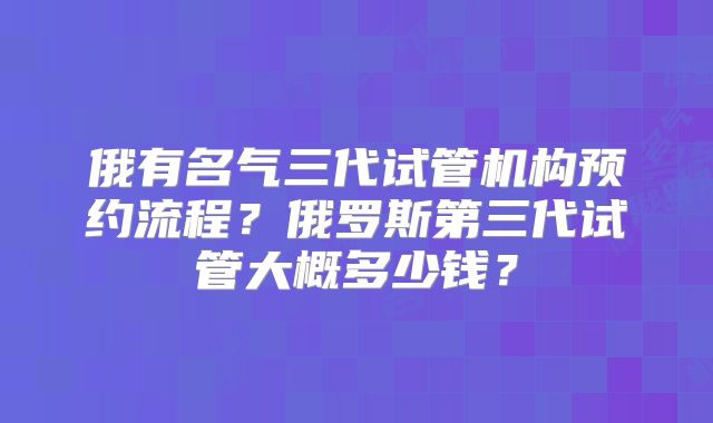 俄有名气三代试管机构预约流程?俄罗斯第三代试管大概多少钱?