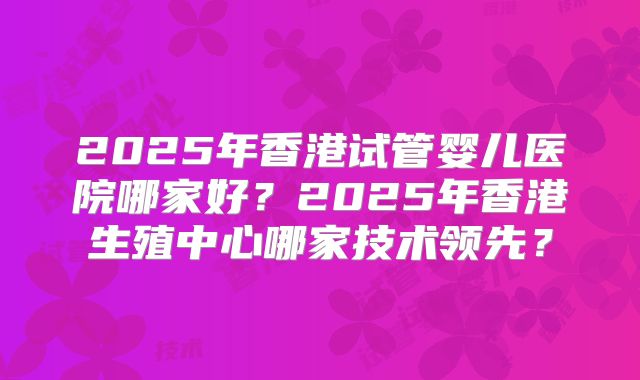 2025年香港试管婴儿医院哪家好？2025年香港生殖中心哪家技术领先？