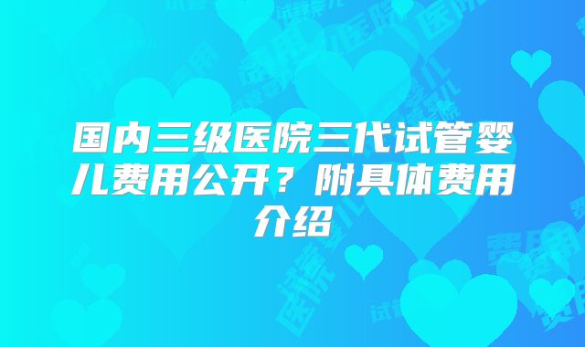 国内三级医院三代试管婴儿费用公开?附具体费用介绍