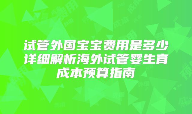 试管外国宝宝费用是多少详细解析海外试管婴生育成本预算指南
