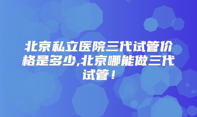 北京私立医院三代试管价格是多少,北京哪能做三代试管！