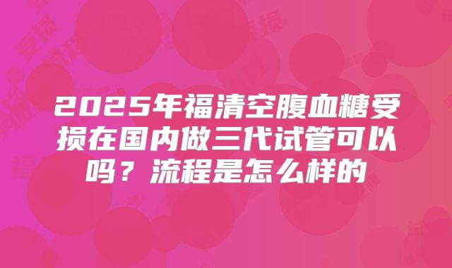 2025年福清空腹血糖受损在国内做三代试管可以吗？流程是怎么样的