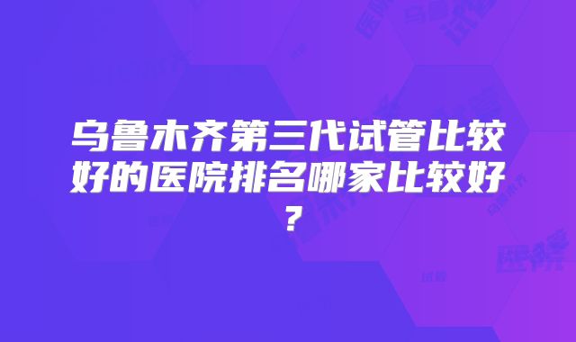 乌鲁木齐第三代试管比较好的医院排名哪家比较好?