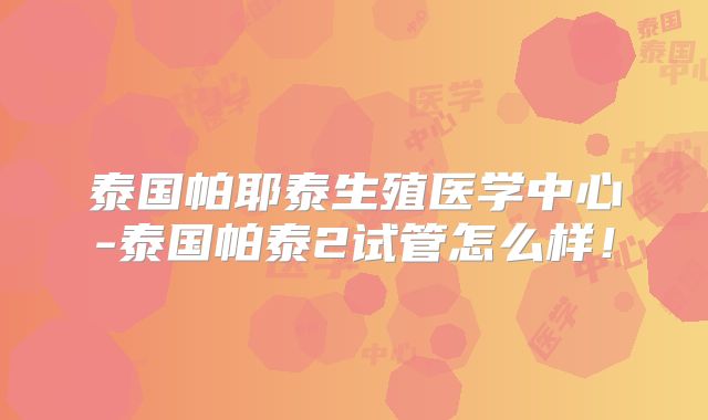 泰国帕耶泰生殖医学中心-泰国帕泰2试管怎么样！