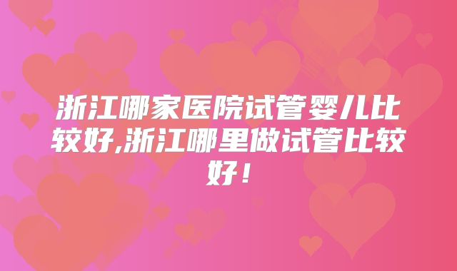 浙江哪家医院试管婴儿比较好,浙江哪里做试管比较好！