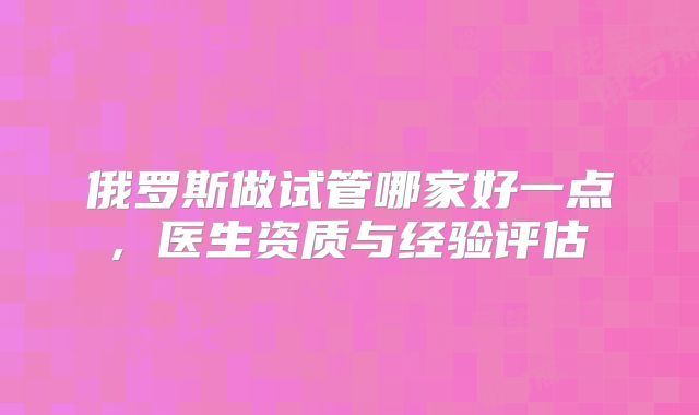 俄罗斯做试管哪家好一点, 医生资质与经验评估
