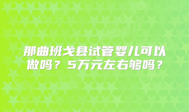 那曲班戈县试管婴儿可以做吗？5万元左右够吗？
