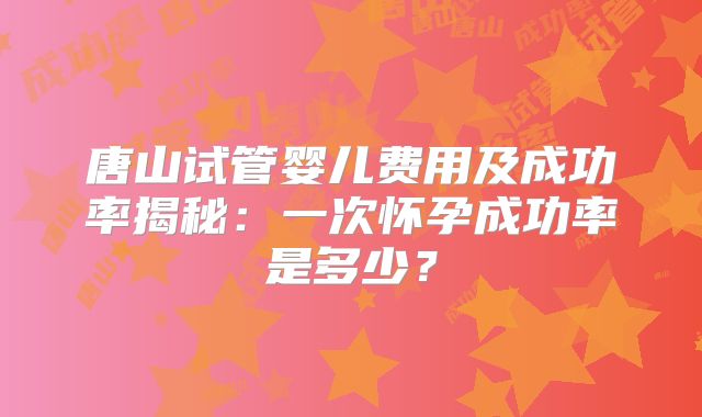 唐山试管婴儿费用及成功率揭秘：一次怀孕成功率是多少？