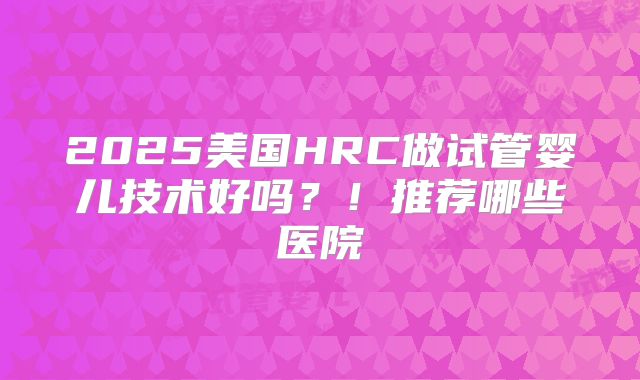 2025美国HRC做试管婴儿技术好吗？！推荐哪些医院
