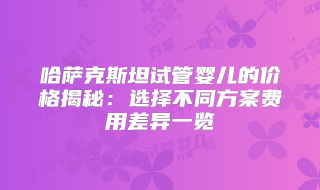 哈萨克斯坦试管婴儿的价格揭秘：选择不同方案费用差异一览