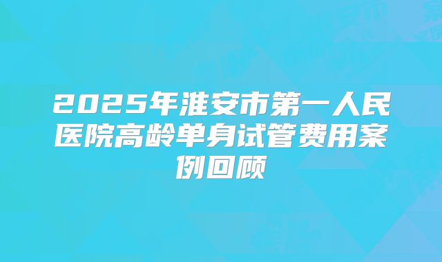 2025年淮安市第一人民医院高龄单身试管费用案例回顾