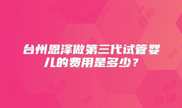 台州恩泽做第三代试管婴儿的费用是多少？