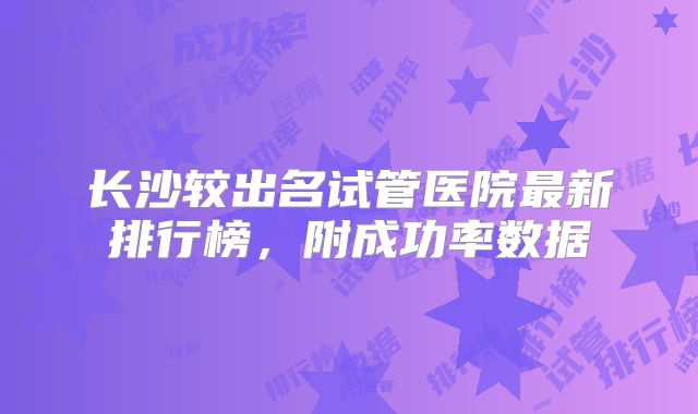 长沙较出名试管医院最新排行榜，附成功率数据