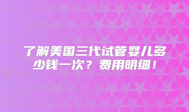 了解美国三代试管婴儿多少钱一次？费用明细！