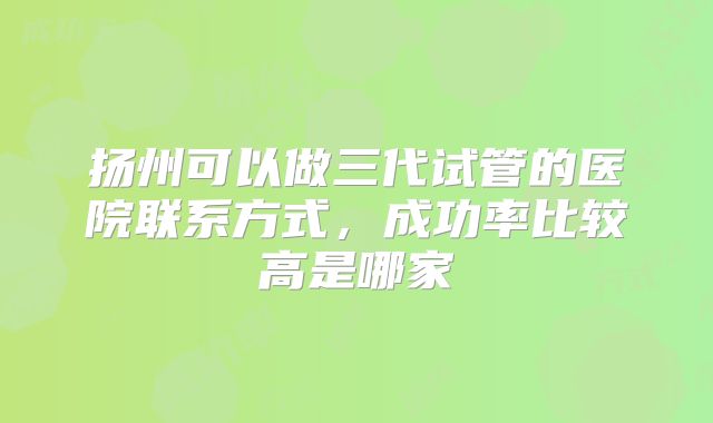 扬州可以做三代试管的医院联系方式，成功率比较高是哪家