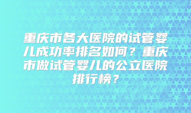 重庆市各大医院的试管婴儿成功率排名如何？重庆市做试管婴儿的公立医院排行榜？