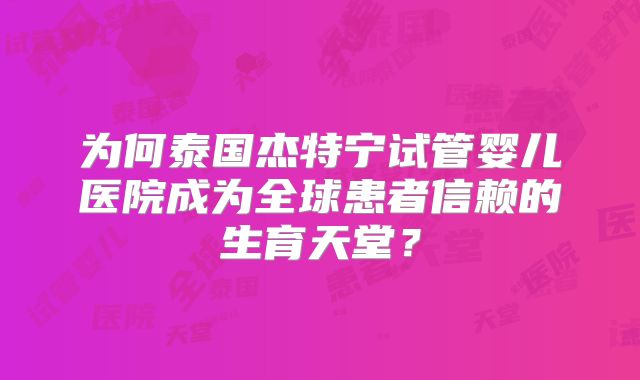 为何泰国杰特宁试管婴儿医院成为全球患者信赖的生育天堂？